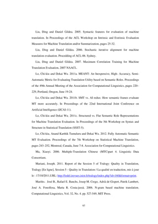 97
Liu, Ding and Daniel Gildea. 2005. Syntactic features for evaluation of machine
translation. In Proceedings of the ACL Workshop on Intrinsic and Extrinsic Evaluation
Measures for Machine Translation and/or Summarization, pages 25-32.
Liu, Ding and Daniel Gildea. 2006. Stochastic iterative alignment for machine
translation evaluation. Procedding of ACL-06. Sydney.
Liu, Ding and Daniel Gildea. 2007. Maximum Correlation Training for Machine
Translation Evaluation, 2007 NAACL.
Lo, Chi-kiu and Dekai Wu. 2011a. MEANT: An Inexpensive, High- Accuracy, Semi-
Automatic Metric for Evaluating Translation Utility based on Semantic Roles. Proceedings
of the 49th Annual Meeting of the Association for Computational Linguistics, pages 220–
229, Portland, Oregon, June 19-24.
Lo, Chi-kiu and Dekai Wu. 2011b. SMT vs. AI redux: How semantic frames evaluate
MT more accurately. In Proceedings of the 22nd International Joint Conference on
Artificial Intelligence (IJCAI-11).
Lo, Chi-kiu and Dekai Wu. 2011c. Structured vs. Flat Semantic Role Representations
for Machine Translation Evaluation. In Proceedings of the 5th Workshop on Syntax and
Structure in Statistical Translation (SSST-5).
Lo, Chi-kiu, Anand Karthik Tumuluru and Dekai Wu. 2012. Fully Automatic Semantic
MT Evaluation. Proceedings of the 7th Workshop on Statistical Machine Translation,
pages 243–252, Montreal, Canada, June 7-8. Association for Computational Linguistics.
Ma, Xiaoyi. 2006. Multiple-Translation Chinese (MTC)part 4. Linguistic Data
Consortium.
Mariani, Joseph. 2011. Report of the Session 5 of Tralogy: Quality in Translation,
Tralogy [En ligne], Session 5 - Quality in Translation / La qualité en traduction, mis à jour
le : 17/10/2011,URL: http://lodel.irevues.inist.fr/tralogy/index.php?id=160&format=print.
Mariño，José B., Rafael E. Banchs, Josep M. Crego, Adrià de Gispert, Patrik Lambert,
José A. Fonollosa, Marta R. Costa-jussà. 2006. N-gram based machine translation.
Computational Linguistics, Vol. 32, No. 4. pp. 527-549, MIT Press.
 