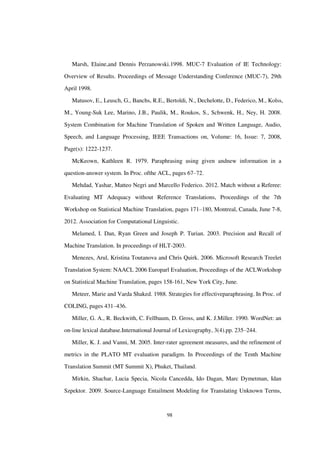 98
Marsh, Elaine,and Dennis Perzanowski.1998. MUC-7 Evaluation of IE Technology:
Overview of Results. Proceedings of Message Understanding Conference (MUC-7), 29th
April 1998.
Matusov, E., Leusch, G., Banchs, R.E., Bertoldi, N., Dechelotte, D., Federico, M., Kolss,
M., Young-Suk Lee, Marino, J.B., Paulik, M., Roukos, S., Schwenk, H., Ney, H. 2008.
System Combination for Machine Translation of Spoken and Written Language, Audio,
Speech, and Language Processing, IEEE Transactions on, Volume: 16, Issue: 7, 2008,
Page(s): 1222-1237.
McKeown, Kathleen R. 1979. Paraphrasing using given andnew information in a
question-answer system. In Proc. ofthe ACL, pages 67–72.
Mehdad, Yashar, Matteo Negri and Marcello Federico. 2012. Match without a Referee:
Evaluating MT Adequacy without Reference Translations, Proceedings of the 7th
Workshop on Statistical Machine Translation, pages 171–180, Montreal, Canada, June 7-8,
2012. Association for Computational Linguistic.
Melamed, I. Dan, Ryan Green and Joseph P. Turian. 2003. Precision and Recall of
Machine Translation. In proceedings of HLT-2003.
Menezes, Arul, Kristina Toutanova and Chris Quirk. 2006. Microsoft Research Treelet
Translation System: NAACL 2006 Europarl Evaluation, Proceedings of the ACLWorkshop
on Statistical Machine Translation, pages 158-161, New York City, June.
Meteer, Marie and Varda Shaked. 1988. Strategies for effectiveparaphrasing. In Proc. of
COLING, pages 431–436.
Miller, G. A., R. Beckwith, C. Fellbaum, D. Gross, and K. J.Miller. 1990. WordNet: an
on-line lexical database.International Journal of Lexicography, 3(4).pp. 235–244.
Miller, K. J. and Vanni, M. 2005. Inter-rater agreement measures, and the refinement of
metrics in the PLATO MT evaluation paradigm. In Proceedings of the Tenth Machine
Translation Summit (MT Summit X), Phuket, Thailand.
Mirkin, Shachar, Lucia Specia, Nicola Cancedda, Ido Dagan, Marc Dymetman, Idan
Szpektor. 2009. Source-Language Entailment Modeling for Translating Unknown Terms,
 