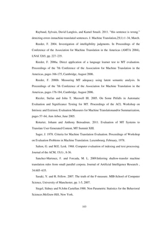 103
Raybaud, Sylvain, David Langlois, and Kamel Smaili. 2011. ”this sentence is wrong.”
detecting errors inmachine-translated sentences. J. Machine Translation,25(1):1–34, March.
Reeder, F. 2004. Investigation of intelligibility judgments. In Proceedings of the
Conference of the Association for Machine Translation in the Americas (AMTA 2004),
LNAI 3265, pp. 227–235.
Reeder, F. 2006a. Direct application of a language learner test to MT evaluation.
Proceedings of the 7th Conference of the Association for Machine Translation in the
Americas, pages 166-175, Cambridge, August 2006.
Reeder, F. 2006b. Measuring MT adequacy using latent semantic analysis. In
Proceedings of the 7th Conference of the Association for Machine Translation in the
Americas, pages 176-184, Cambridge, August 2006.
Riezler, Stefan and John T. Maxwell III. 2005. On Some Pitfalls in Automatic
Evaluation and Significance Testing for MT. Proceedings of the ACL Workshop on
Intrinsic and Extrinsic Evaluation Measures for Machine Translationand/or Summarization,
pages 57–64, Ann Arbor, June 2005.
Roturier, Johann and Anthony Bensadoun. 2011. Evaluation of MT Systems to
Translate User Generated Content, MT Summit XIII.
Sager, J. 1978. Criteria for Machine Translation Evaluation. Proceedings of Workshop
on Evaluation Problems in Machine Translation. Luxembourg. February, 1978.
Salton, G. and M.E. Lesk. 1968. Computer evaluation of indexing and text processing.
Journal of the ACM, 15(1) , 8-36.
Sanchez-Martınez, F. and Forcada, M. L. 2009.Inferring shallow-transfer machine
translation rules from small parallel corpora. Journal of Artificial Intelligence Research ,
34:605–635.
Sasaki, Y. and R. Fellow. 2007. The truth of the F-measure. MIB-School of Computer
Science, University of Manchester, pp. 1-5, 2007.
Siegel, Sidney and N.John Castellan.1988. Non Parametric Statistics for the Behavioral
Sciences.McGraw-Hill, New York.
 