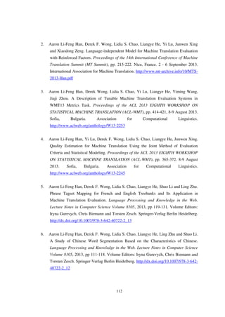 112
2. Aaron Li-Feng Han, Derek F. Wong, Lidia S. Chao, Liangye He, Yi Lu, Junwen Xing
and Xiaodong Zeng. Language-independent Model for Machine Translation Evaluation
with Reinforced Factors. Proceedings of the 14th International Conference of Machine
Translation Summit (MT Summit), pp. 215-222. Nice, France. 2 - 6 September 2013.
International Association for Machine Translation. http://www.mt-archive.info/10/MTS-
2013-Han.pdf
3. Aaron Li-Feng Han, Derek Wong, Lidia S. Chao, Yi Lu, Liangye He, Yiming Wang,
Jiaji Zhou. A Description of Tunable Machine Translation Evaluation Systems in
WMT13 Metrics Task. Proceedings of the ACL 2013 EIGHTH WORKSHOP ON
STATISTICAL MACHINE TRANSLATION (ACL-WMT), pp. 414-421, 8-9 August 2013.
Sofia, Bulgaria. Association for Computational Linguistics.
http://www.aclweb.org/anthology/W13-2253
4. Aaron Li-Feng Han, Yi Lu, Derek F. Wong, Lidia S. Chao, Liangye He, Junwen Xing.
Quality Estimation for Machine Translation Using the Joint Method of Evaluation
Criteria and Statistical Modeling. Proceedings of the ACL 2013 EIGHTH WORKSHOP
ON STATISTICAL MACHINE TRANSLATION (ACL-WMT), pp. 365-372. 8-9 August
2013. Sofia, Bulgaria. Association for Computational Linguistics.
http://www.aclweb.org/anthology/W13-2245
5. Aaron Li-Feng Han, Derek F. Wong, Lidia S. Chao, Liangye He, Shuo Li and Ling Zhu.
Phrase Tagset Mapping for French and English Treebanks and Its Application in
Machine Translation Evaluation. Language Processing and Knowledge in the Web.
Lecture Notes in Computer Science Volume 8105, 2013, pp 119-131. Volume Editors:
Iryna Gurevych, Chris Biemann and Torsten Zesch. Springer-Verlag Berlin Heidelberg.
http://dx.doi.org/10.1007/978-3-642-40722-2_13
6. Aaron Li-Feng Han, Derek F. Wong, Lidia S. Chao, Liangye He, Ling Zhu and Shuo Li.
A Study of Chinese Word Segmentation Based on the Characteristics of Chinese.
Language Processing and Knowledge in the Web. Lecture Notes in Computer Science
Volume 8105, 2013, pp 111-118. Volume Editors: Iryna Gurevych, Chris Biemann and
Torsten Zesch. Springer-Verlag Berlin Heidelberg. http://dx.doi.org/10.1007/978-3-642-
40722-2_12
 