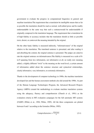 6
government to evaluate the progress in computational linguistics in general and
machine translation.The requirement that a translation be intelligible means that as far
as possible the translation should be read as normal, well-edited prose and be readily
understandable in the same way that such a sentencewould be understandable if
originally composed in the translation language. The requirement that a translation be
of high fidelity or accuracy includes that the translation should as little as possible
twist, distort, or controvert the meaning intended by the original.
On the other hand, fidelity is measured indirectly, “informativeness” of the original
relative to the translation. The translated sentence is presented, and after reading it
and absorbing the content, the original sentence is presented. The judges are asked to
rate the original sentence on informativeness.The fidelity is measured on a scale of 0-
to-9 spanning from less information, not informative at all, no really new meaning
added, a slightly different “twist” to the meaning on the word level, a certain amount
of information added about the sentence structure and syntactical relationships,
clearly informative, very informative, to extremely informative.
Thanks to the development of computer technology in 1990s, the machine translation
developed fast and the human assessment methods also did around the 1990s. As part
of the Human Language Technologies Program, the Advanced Research Projects
Agency (ARPA) created the methodology to evaluate machine translation systems
using the adequacy, fluency and comprehension (Church et al., 1991) as the
evaluation criteria in MT evaluation campaigns for the full automatic MT systems
(FAMT) (White et al., 1994; White, 1995). All the three components are plotted
between 0 and 1 according to the formulas (White, 1995):
(2-1)
 