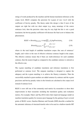 14
strings of words produced by the machine and the human translation references at the
corpus level. BLEU computes the precision for n-gram of size 1-to-4 with the
coefficient of brevity penalty. The theory under this design is that if most of the
outputs are right but with too short output (e.g. many meanings of the source
sentences lost), then the precision value may be very high but this is not a good
translation; the brevity-penalty coefficient will decrease the final score to balance this
phenomenon.
∑ (2-8)
{ (2-9)
where is the total length of candidate translation corpus (the sum of sentences’
length), and refers to the sum of effective reference sentence length in the corpus.
The effective sentence means that if there are multi-references for each candidate
sentence, then the nearest length as compared to the candidate sentence is selected as
the effective one.
The n-gram matching of candidate translation and reference translation is first
performed at sentence level. The unigram matching is designed to capture the
adequacy and the n-gram matching is to achieve the fluency evaluation. Then the
successfully matched n-gram numbers are added sentence by sentence and the n-gram
precisions and brevity penalty values in the formula are calculated at the corpus level
instead of sentence level.
BLEU is now still one of the commonly used metrics by researchers to show their
improvements in their researches including the translation quality and evaluation
metrics. For example, Nakov and Ng (2012) show their improved language model on
machine translation quality for resource-poor language by the gaining of up to several
points of BLEU scores; Sanchez-Martınez and Forcada (2009) describe a method for
the automatic inference of structural transfer rules to be used in a shallow-transfer MT
 