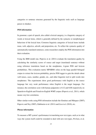 23
categories or sentence structure generated by the linguistic tools such as language
parser or chunker.
POS information
In grammar, a part of speech, also called a lexical category, is a linguistic category of
words or lexical items, which is generally defined by the syntactic or morphological
behaviour of the lexical item. Common linguistic categories of lexical items include
noun, verb, adjective, adverb, and preposition, etc. To reflect the syntactic quality of
automatically translated sentences, some researchers employ the POS information into
their evaluation.
Using the IBM model one, Popovic et al. (2011) evaluate the translation quality by
calculating the similarity scores of source and target (translated) sentence without
using reference translation based on the morphemes, 4-gram POS and lexicon
probabilities. This evaluation metric MP4IBM1 relies on the large parallel bilingual
corpus to extract the lexicon probability, precise POS tagger to gain the details about
verb tenses, cases, number, gender, etc., and other linguistic tool to split words into
morphemes. The experiments show good performance with English as the source
language but very weak performance when English is the target language. For
instance, the correlation score with human judgments is 0.12 and 0.08 respectively on
Spanish-to-English and French-to-English WMT corpus (Popovic et al., 2011), which
means very low correlation.
Other similar works using POS information include the Giménez and Márquez (2007),
Popovic and Ney (2007), Dahlmeier et al. (2011) and Liu et al. (2010), etc.
Phrase information
To measure a MT system’s performance in translating new text-types, such as in what
ways the system itself could be extended to deal with new text-types, Povlsen, et al.
 