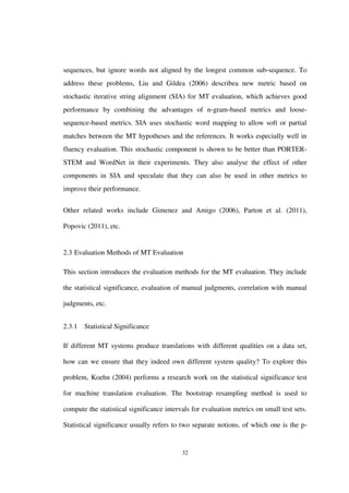 32
sequences, but ignore words not aligned by the longest common sub-sequence. To
address these problems, Liu and Gildea (2006) describea new metric based on
stochastic iterative string alignment (SIA) for MT evaluation, which achieves good
performance by combining the advantages of n-gram-based metrics and loose-
sequence-based metrics. SIA uses stochastic word mapping to allow soft or partial
matches between the MT hypotheses and the references. It works especially well in
fluency evaluation. This stochastic component is shown to be better than PORTER-
STEM and WordNet in their experiments. They also analyse the effect of other
components in SIA and speculate that they can also be used in other metrics to
improve their performance.
Other related works include Gimenez and Amigo (2006), Parton et al. (2011),
Popovic (2011), etc.
2.3 Evaluation Methods of MT Evaluation
This section introduces the evaluation methods for the MT evaluation. They include
the statistical significance, evaluation of manual judgments, correlation with manual
judgments, etc.
2.3.1 Statistical Significance
If different MT systems produce translations with different qualities on a data set,
how can we ensure that they indeed own different system quality? To explore this
problem, Koehn (2004) performs a research work on the statistical significance test
for machine translation evaluation. The bootstrap resampling method is used to
compute the statistical significance intervals for evaluation metrics on small test sets.
Statistical significance usually refers to two separate notions, of which one is the p-
 