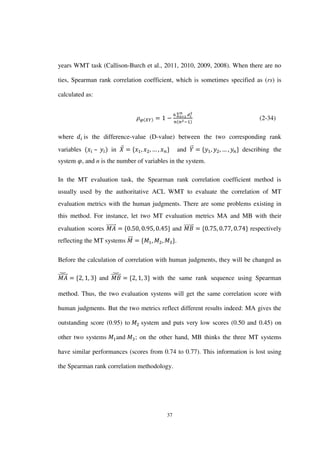 37
years WMT task (Callison-Burch et al., 2011, 2010, 2009, 2008). When there are no
ties, Spearman rank correlation coefficient, which is sometimes specified as (rs) is
calculated as:
∑
(2-34)
where is the difference-value (D-value) between the two corresponding rank
variables – in ⃑ and ⃑⃑ describing the
system , and n is the number of variables in the system.
In the MT evaluation task, the Spearman rank correlation coefficient method is
usually used by the authoritative ACL WMT to evaluate the correlation of MT
evaluation metrics with the human judgments. There are some problems existing in
this method. For instance, let two MT evaluation metrics MA and MB with their
evaluation scores ⃑⃑⃑⃑⃑⃑⃑ and ⃑⃑⃑⃑⃑⃑⃑ respectively
reflecting the MT systems ⃑⃑⃑ .
Before the calculation of correlation with human judgments, they will be changed as
⃑⃑⃑⃑⃑⃑⃑̆
and ⃑⃑⃑⃑⃑⃑⃑̆ with the same rank sequence using Spearman
method. Thus, the two evaluation systems will get the same correlation score with
human judgments. But the two metrics reflect different results indeed: MA gives the
outstanding score (0.95) to system and puts very low scores (0.50 and 0.45) on
other two systems and ; on the other hand, MB thinks the three MT systems
have similar performances (scores from 0.74 to 0.77). This information is lost using
the Spearman rank correlation methodology.
 