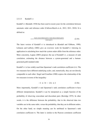 38
2.3.3.3 Kendall’s τ
Kendall’s (Kendall, 1938) has been used in recent years for the correlation between
automatic order and reference order (Callison-Burch et al., 2012, 2011, 2010). It is
defined as:
(2-35)
The latest version of Kendall’s is introduced in (Kendall and Gibbons, 1990).
Lebanon and Lafferty (2002) give an overview work for Kendall’s showing its
application in calculating how much the system orders differ from the reference order.
More concretely, Lapata (2003) proposes the use of Kendall’s , a measure of rank
correlation, estimating the distance between a system-generated and a human-
generated gold-standard order
Kendall’s is less widely used than Spearman’s rank correlation coefficient ( ). The
two measures have different underlying scales, and, numerically, they are not directly
comparable to each other. Siegel and Castellan (1988) express the relationship of the
two measures in terms of the inequality:
(2-36)
More importantly, Kendall’s and Spearman’s rank correlation coefficient have
different interpretations. Kendall’s can be interpreted as a simple function of the
probability of observing concordant and discordant pairs (Kerridge 1975). In other
words, it is the difference between the probability, that in the observed data two
variables are in the same order, versus the probability, that they are in different orders.
On the other hand, no simple meaning can be attributed to Spearman’s rank
correlation coefficient . The latter is similar to the Pearson correlation coefficient
 