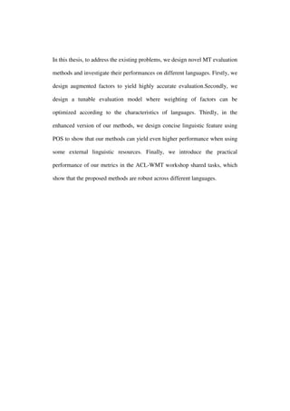 In this thesis, to address the existing problems, we design novel MT evaluation
methods and investigate their performances on different languages. Firstly, we
design augmented factors to yield highly accurate evaluation.Secondly, we
design a tunable evaluation model where weighting of factors can be
optimized according to the characteristics of languages. Thirdly, in the
enhanced version of our methods, we design concise linguistic feature using
POS to show that our methods can yield even higher performance when using
some external linguistic resources. Finally, we introduce the practical
performance of our metrics in the ACL-WMT workshop shared tasks, which
show that the proposed methods are robust across different languages.
 