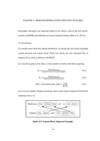 49
CHAPTER 4: IMPROVED MODELS WITH LINGUISTIC FEATURES
Thischapter introduces our improved model of our metrics, such as the new factors,
variants of LEPOR, and utilization of concise linguistic features (Han et al., 2013a).
4.1 New Factors
To consider more about the content information, we design the new factors including
n-gram precision and n-gram recall. These two factors are also measured first at
sentence level, which is different with BLEU.
Let’s see the n-gram scores. Here, n is the number of words in the block matching.
(4-1)
(4-2)
(4-3)
Let’s see an example of bigram matching, and it is the similar strategies for the block
matching with .
Figure 4-1: N-gram Block Alignment Example.
 