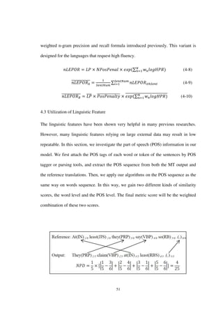 51
weighted n-gram precision and recall formula introduced previously. This variant is
designed for the languages that request high fluency.
∑ (4-8)
̅̅̅̅̅̅̅̅̅̅̅̅̅ ∑ (4-9)
̅̅̅̅̅̅̅̅̅̅̅̅̅ ̅̅̅̅ ̅̅̅̅̅̅̅̅̅̅̅̅̅̅̅̅ ∑̅̅̅̅̅̅̅̅̅̅̅̅̅̅̅̅̅̅̅̅̅̅̅̅̅̅̅̅ (4-10)
4.3 Utilization of Linguistic Feature
The linguistic features have been shown very helpful in many previous researches.
However, many linguistic features relying on large external data may result in low
repeatable. In this section, we investigate the part of speech (POS) information in our
model. We first attach the POS tags of each word or token of the sentences by POS
tagger or parsing tools, and extract the POS sequence from both the MT output and
the reference translations. Then, we apply our algorithms on the POS sequence as the
same way on words sequence. In this way, we gain two different kinds of similarity
scores, the word level and the POS level. The final metric score will be the weighted
combination of these two scores.
 