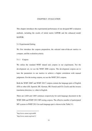 53
CHAPTER 5: EVALUATION
This chapter introduces the experimental performance of our designed MT evaluation
methods, including the results of initial metric LEPOR and the enhanced model
hLEPOR.
5.1 Experimental Setting
We first introduce the corpora preparation, the selected state-of-the-art metrics to
compare, and the evaluation criteria.
5.1.1 Corpora
We utilize the standard WMT shared task corpora in our experiments. For the
development set, we use the WMT 2008 corpora. The development corpora are to
tune the parameters in our metrics to achieve a higher correlation with manual
judgments. For the testing corpora, we use the WMT 2011 corpora.
Both the WMT 20082
and WMT 20113
corpora contain the language pairs of English
(EN) to other (ES: Spanish, DE: German, FR: French and CS: Czech) and the inverse
translation direction, i.e. other to English.
There are 2,028 and 3,003 sentences respectively for each language document in the
WMT 2008 and WMT 2011 MT testing corpora. The effective number of participated
MT systems in WMT 2011 for each language pair is shown in the Table 5-1.
2
http://www.statmt.org/wmt08/
3
http://www.statmt.org/wmt11/
 