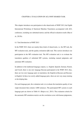 59
CHAPTER 6: EVALUATION ON ACL-WMT SHARED TASK
This chapter introduces our participation in the shared tasks of WMT 2013, the Eighth
International Workshop of Statistical Machine Translation accompanied with ACL
conference, including our submitted metrics and the official evaluation results (Han et
al., 2013b).
6.1 Task Introduction in WMT 2013
In the WMT 2013, there are mainly three kinds of shared tasks, i.e. the MT task, the
MT evaluation task, and the quality estimation (QE) task. This section introduces our
participation in the MT evaluation task. The MT evaluation task is to evaluate the
translation qualities of submitted MT systems, including manual judgments and
automatic MT evaluation.
In addition to the traditional language corpora, i.e. English, Spanish, German, French,
and Czech, there is one new language Russian participated in the WMT 2013; thus,
there are two new language pairs in translation, the English-to-Russian and Russian-
to-English. In these two newly added language pairs, there are not very many training
or developing data.
For each language pair, the evaluation task is to evaluate the translation quality of one
single document that contains 3,000 sentences. The participated MT systems in each
language pair are shown in Table 6-1 (Bojar et al., 2013). The evaluation criteria for
the automatic MT emulation metrics are the correlation score with human judgements,
 