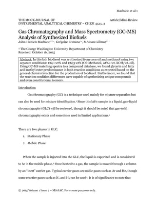 Machado et al 1
© 2015 Volume 1 Issue 2 – MJ0IAC. For course purposes only.
THE MOCK JOURNAL OF Article/Mini-Review
INSTRUMENTAL ANALYTICAL CHEMISTRY – CHEM 4123.11
Gas Chromatography and Mass Spectrometry (GC-MS)
Analysis of Synthesized Biofuels
John-Hanson Machado†**~, Grégoire Romano†~, & Susan Gillmor†^^
† The George Washington University Department of Chemistry
Received: October 16, 2015
Abstract: In this lab, biodiesel was synthesized from corn oil and methanol using two
separate conditions: 1:6/1 wt% and 1:6/3 wt% (Oil:Methanol, wt%= wt. KOH/wt. oil).
Using GC-MS matching spectra to a compound database, we found glycerin and fatty
acid methyl ester predominance in both reaction conditions as expected based on the
general chemical reaction for the production of biodiesel. Furthermore, we found that
the reaction condition differences were capable of synthesizing unique compounds
and even constitutional isomers.
Introduction
Gas chromatography (GC) is a technique used mainly for mixture separation but
can also be used for mixture identification.1 Since this lab’s sample is a liquid, gas-liquid
chromatography (GLC) will be reviewed, though it should be noted that gas-solid
chromatography exists and sometimes used in limited applications.1
There are two phases in GLC:
1. Stationary Phase
2. Mobile Phase
When the sample is injected into the GLC, the liquid is vaporized and is considered
to be in the mobile phase.2 Once heated to a gas, the sample is moved through a column
by an “inert” carrier gas. Typical carrier gases are noble gases such as Ar and He, though
some reactive gases such as N2 and H2 can be used2. It is of significance to note that
 