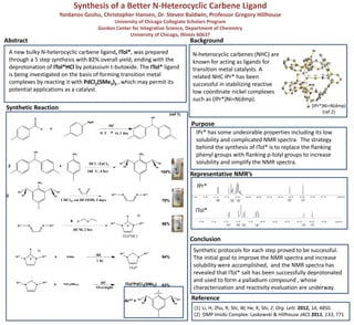 Synthesis of a Better N-Heterocyclic Carbene Ligand
Yordanos Goshu, Christopher Hansen, Dr. Steven Baldwin, Professor Gregory Hillhouse
University of Chicago Collegiate Scholars Program
Gordon Center for Integrative Science, Department of Chemistry
University of Chicago, Illinois 60637
Synthetic Reaction
BackgroundAbstract
A new bulky N-heterocyclic carbene ligand, ITol*, was prepared
through a 5 step synthesis with 82% overall yield, ending with the
deprotonation of ITol*HCl by potassium t-butoxide. The ITol* ligand
is being investigated on the basis of forming transition metal
complexes by reacting it with PdCl2(SMe2)2 , which may permit its
potential applications as a catalyst.
Representative NMR’s
Synthetic protocols for each step proved to be successful.
The initial goal to improve the NMR spectra and increase
solubility were accomplished, and the NMR spectra has
revealed that ITol* salt has been successfully deprotonated
and used to form a palladium compound , whose
characterization and reactivity evaluation are underway.
N-heterocyclic carbenes (NHC) are
known for acting as ligands for
transition metal catalysts. A
related NHC IPr* has been
successful in stabilizing reactive
low coordinate nickel complexes
such as (IPr*)Ni=N(dmp).
(IPr*)Ni=N(dmp)
(ref 2)
Purpose
IPr* has some undesirable properties including its low
solubility and complicated NMR spectra. The strategy
behind the synthesis of ITol* is to replace the flanking
phenyl groups with flanking p-tolyl groups to increase
solubility and simplify the NMR spectra.
Conclusion
(1) Li, H; Zhu, R; Shi, W; He, K; Shi, Z. Org. Lett. 2012, 14, 4850.
(2) DMP Imido Complex: Laskowski & Hillhouse JACS 2011, 133, 771
Reference
tol
tol
tol
tol
Ar** =
IPr*
ITol*
NH2
OH
2
HCl / ZnCl2
NH2
tol
tol
tol
tol
160 ˚C, 4 hrs
+
N N Ar**Ar**
DCM, 2 hrs
N N
Ar**Ar**
H Cl-
OCl4
NH2
tol
tol
tol
tol
CHCl3, cat HCOOH, 2 days
O O
N N Ar**Ar**
O
H
+
MgBr
thf
0 ˚C rt, 1 day
OH
2
N N
Ar**Ar**
H
Cl-
+ N N
Ar**Ar**
KOtBu
N N
Ar**Ar**
+ thf
thf
78%
96%
94%
104%
ITol*PdCl2(SMe2)PdCl2(SMe2)2
83%
(ref 1)
1 hr
Overnight
ITol*HCl
ITol*
 