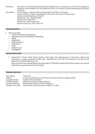 Conclusion The results was Validated Experimentally and modification in the design was made. The Percentage area
utilisation of the membrane was increased from 32% to 72 % which is directly proportional to efficiency
of Product.
Description: Product Design: - Continuous Electro Deionisation Unit (Ultra- Pure Water)
Purpose of Project:- India is Importing Ultra- Pure water at the cost of 60 Rs per Litre
Software Used for Modelling:- CATIA V5
Optimisation Tool:- Taguchi Method
Meshing Tool:- ICEM V14.5
Analysis Tool:-CFD- Fluent V14.5
Post Processing Tool:- CFD- Post V14.5
SOFTWARE SKILLS
 Well versed with:
o CATIA (2D Drafting, 3D Modelling)
o Autodesk Inventor (2D Drafting, 3D Modelling)
o ANSYS
o FORM SUITE
o SOLID EDGE ST-7
o AUTOCAD ‘13
o ICEM
o FLUENT V 14.5
o HYPERMESH
PAPER PUBLICATION
1. Prathamesh P. Thorat, Girish Desale, Shekhar Gajjal, Sagar Patil �Optimisation of Parameters affecting the
performance of single compartment CEDI unit�. ICCUBEA-2015, IEE. 978-1-4799-6892-3/15 $31.00 © 2015
IEEE DOI 10.1109/ICCUBEA.2015.101.
http://ieeexplore.ieee.org/xpl/login.jsp?tp=&arnumber=7155895&url=http%3A%2F%2Fieeexplore.ieee.org%2F
xpls%2Fabs_all.jsp%3Farnumber%3D7155895
PERSONAL DETAILS
Date of Birth: 7thJan’1991
Address: 15, Divya Prabhat, Room no-204. M.C.C.H Society, Old Panvel, Raigad-410206
Languages Known: English, Hindi and Marathi
Foreign Language: Spanish Learning (A1), Japanese( Basic)
Location Preference: Navi Mumbai / Mumbai / Pune/ Bengaluru.
Foreign Country Exp. Gained travel abroad experience in Japan for 15 Days
 