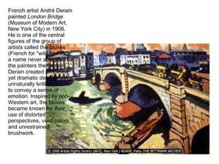 French artist André Derain painted  London Bridge  (Museum of Modern Art, New York City) in 1906. He is one of the central figures of the group of artists called the fauves (French for "wild beasts"), a name never accepted by the painters themselves. Derain created simplified yet dramatic designs using unnaturally brilliant colors to convey a sense of emotion. Inspired by non-Western art, the fauves became known for their use of distorted perspectives, vivid colors, and unrestrained brushwork.  
