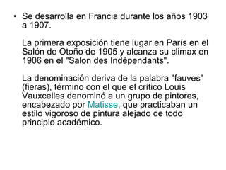 Se desarrolla en Francia durante los años 1903 a 1907. La primera exposición tiene lugar en París en el Salón de Otoño de 1905 y alcanza su climax en 1906 en el "Salon des Indépendants". La denominación deriva de la palabra "fauves" (fieras), término con el que el crítico Louis Vauxcelles denominó a un grupo de pintores, encabezado por  Matisse , que practicaban un estilo vigoroso de pintura alejado de todo principio académico.  