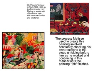 The process Matisse used to create this painting involved constantly checking his own reactions to the piece unfolding before him as he worked and continuing in this manner until the painting "felt" finished.  Red Room (Harmony in Red)  (1908-1909) by the French artist Henri Matisse is an example of the Fauve style, which was expressive and emotional.   