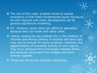  The one of the major problem faced by spatial
economics is that many fundamental issues having to
do with regional and urban development call for
general equilibrium modelling.
 For instance, some cities can afford to specialize
because they can trade with other cities.
 Hence, looking at one isolated city in the tradition of
Thümen and Alonso (theory of location and land use)
may not be enough for some purposes. Similarly, the
agglomeration of economic activity in core regions
may occur because firms find larger markets there
and because consumers find cheaper and more
diverse supplies.
 These two forces are mutually reinforcing.
 