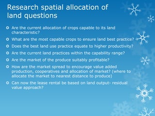 Research spatial allocation of
land questions
 Are the current allocation of crops capable to its land
characteristic?
 What are the most capable crops to ensure land best practice?
 Does the best land use practice equate to higher productivity?
 Are the current land practices within the capability range?
 Are the market of the produce suitably profitable?
 How are the market spread to encourage value added
production, cooperatives and allocation of market? (where to
allocate the market to nearest distance to produce)
 Can now the lease rental be based on land output- residual
value approach?
 