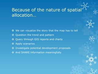 Because of the nature of spatial
allocation…
 We can visualize the story that the map has to tell
 Question the trend and pattern
 Query through GIS reports and charts
 Apply scenarios
 Investigate potential development proposals
 And SHARE information meaningfully
 