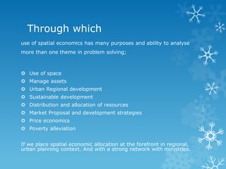 Through which
use of spatial economics has many purposes and ability to analyse
more than one theme in problem solving;
 Use of space
 Manage assets
 Urban Regional development
 Sustainable development
 Distribution and allocation of resources
 Market Proposal and development strategies
 Price economics
 Poverty alleviation
If we place spatial economic allocation at the forefront in regional,
urban planning context. And with a strong network with ministries.
 