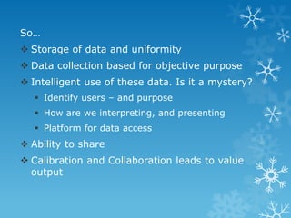 So…
 Storage of data and uniformity
 Data collection based for objective purpose
 Intelligent use of these data. Is it a mystery?
 Identify users – and purpose
 How are we interpreting, and presenting
 Platform for data access
 Ability to share
 Calibration and Collaboration leads to value
output
 