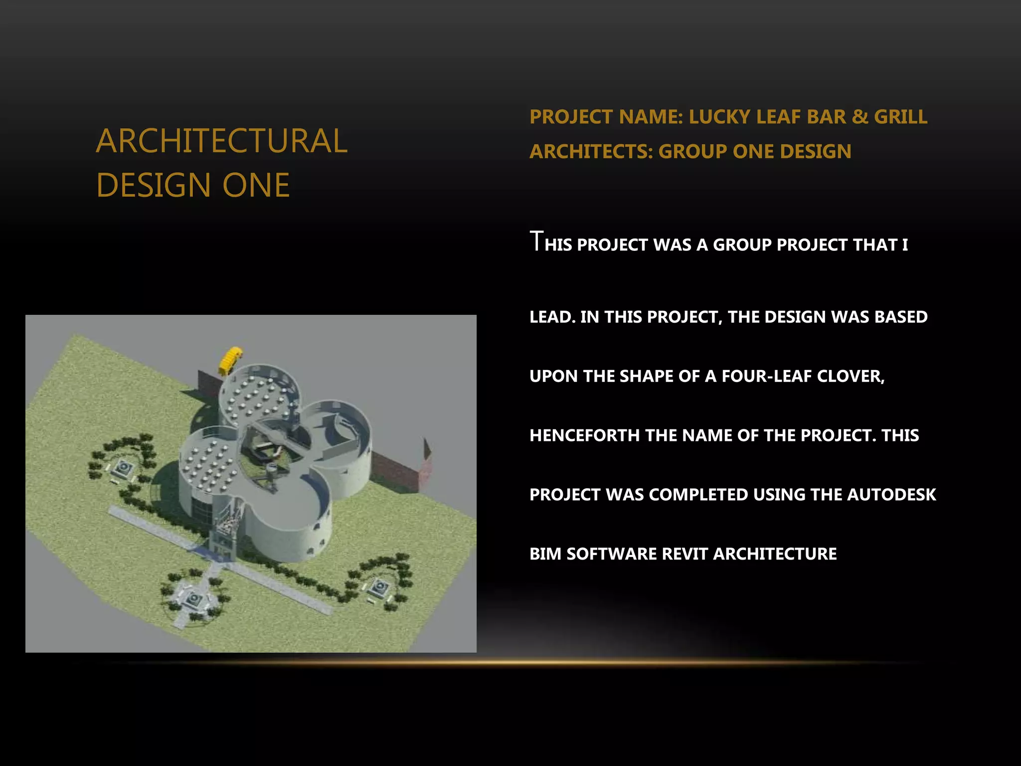 ARCHITECTURAL
DESIGN ONE
PROJECT NAME: LUCKY LEAF BAR & GRILL
ARCHITECTS: GROUP ONE DESIGN
THIS PROJECT WAS A GROUP PROJECT THAT I
LEAD. IN THIS PROJECT, THE DESIGN WAS BASED
UPON THE SHAPE OF A FOUR-LEAF CLOVER,
HENCEFORTH THE NAME OF THE PROJECT. THIS
PROJECT WAS COMPLETED USING THE AUTODESK
BIM SOFTWARE REVIT ARCHITECTURE
 