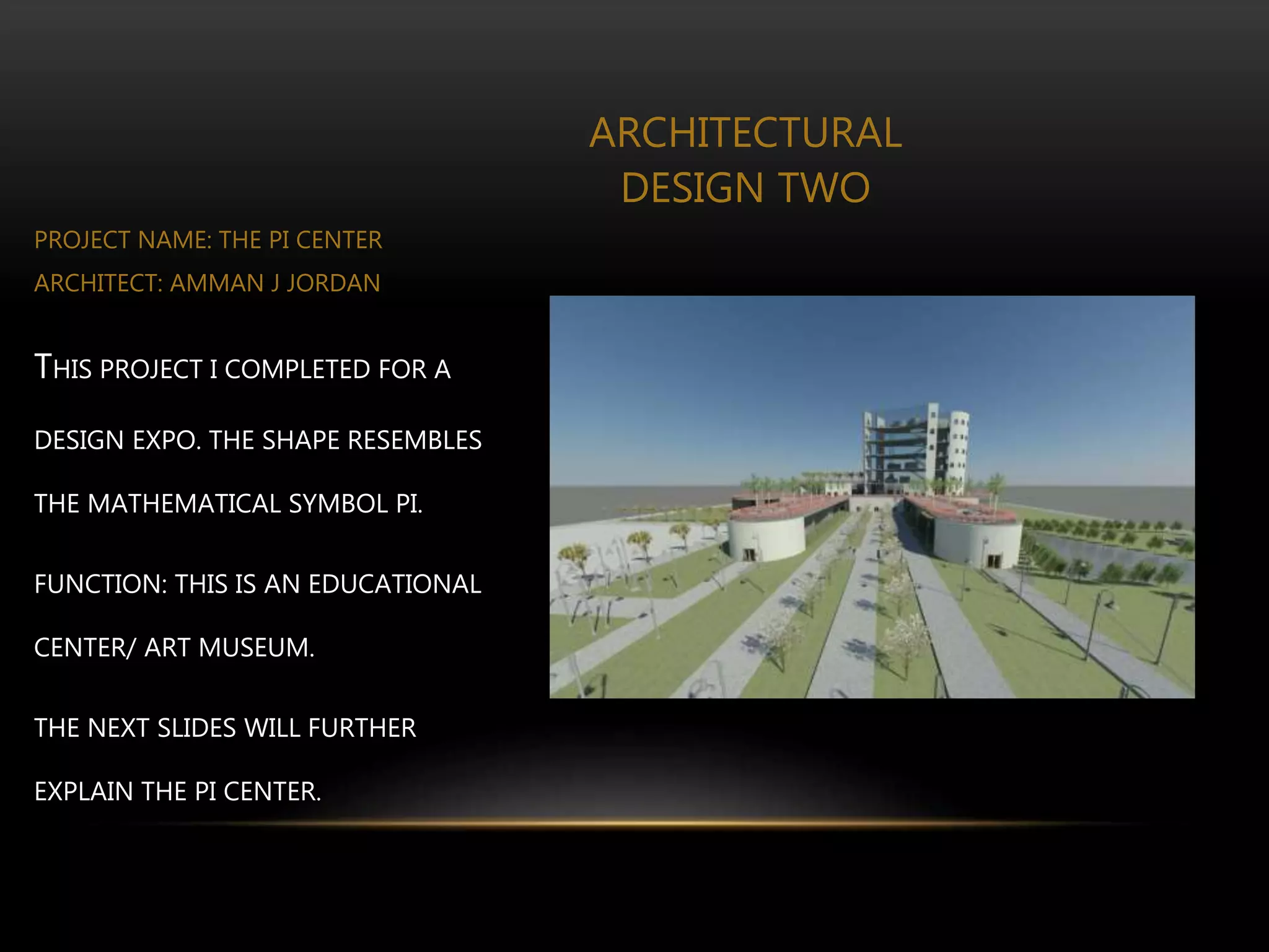 ARCHITECTURAL
DESIGN TWO
PROJECT NAME: THE PI CENTER
ARCHITECT: AMMAN J JORDAN
THIS PROJECT I COMPLETED FOR A
DESIGN EXPO. THE SHAPE RESEMBLES
THE MATHEMATICAL SYMBOL PI.
FUNCTION: THIS IS AN EDUCATIONAL
CENTER/ ART MUSEUM.
THE NEXT SLIDES WILL FURTHER
EXPLAIN THE PI CENTER.
 