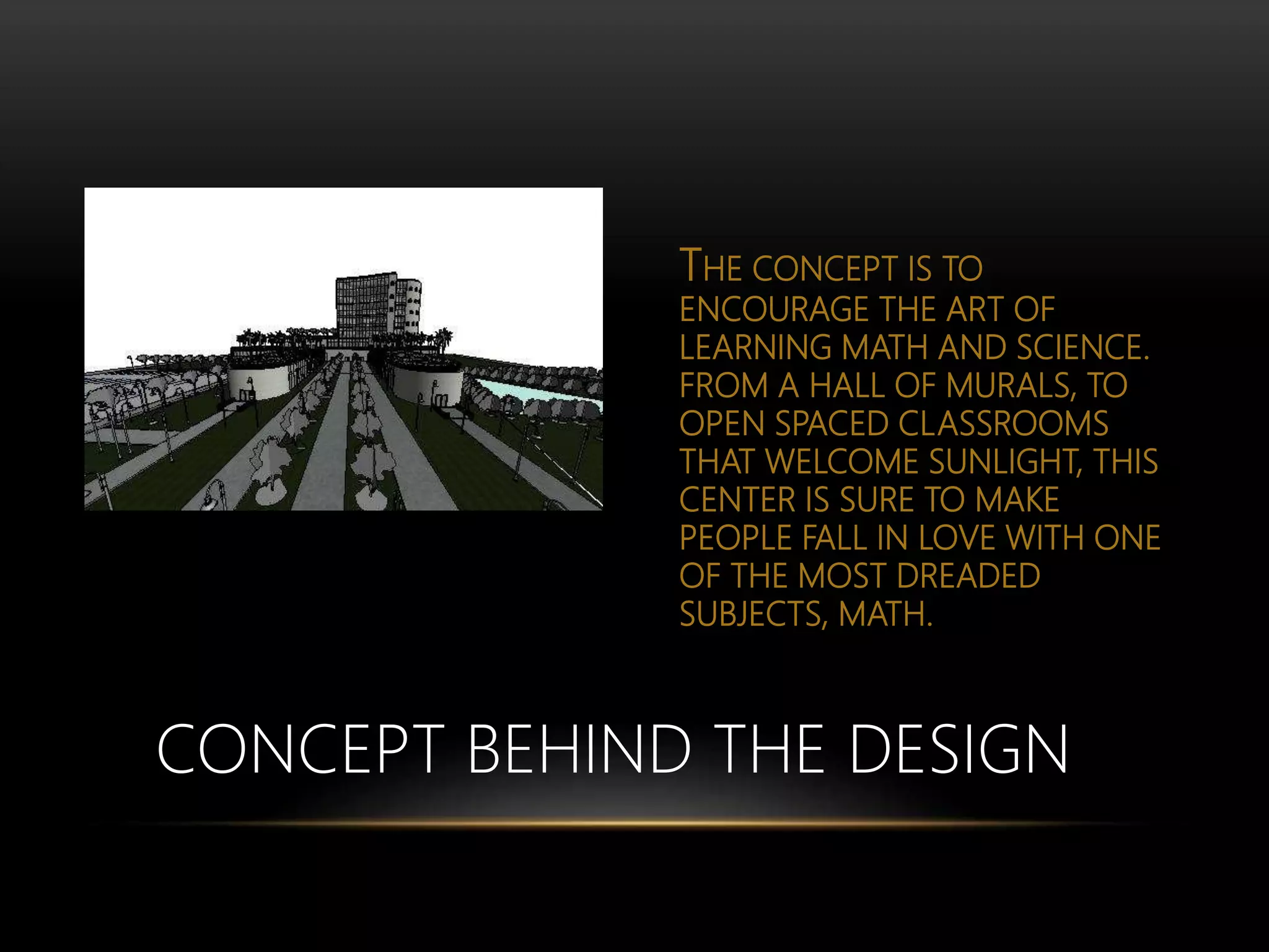 THE CONCEPT IS TO
ENCOURAGE THE ART OF
LEARNING MATH AND SCIENCE.
FROM A HALL OF MURALS, TO
OPEN SPACED CLASSROOMS
THAT WELCOME SUNLIGHT, THIS
CENTER IS SURE TO MAKE
PEOPLE FALL IN LOVE WITH ONE
OF THE MOST DREADED
SUBJECTS, MATH.
CONCEPT BEHIND THE DESIGN
 