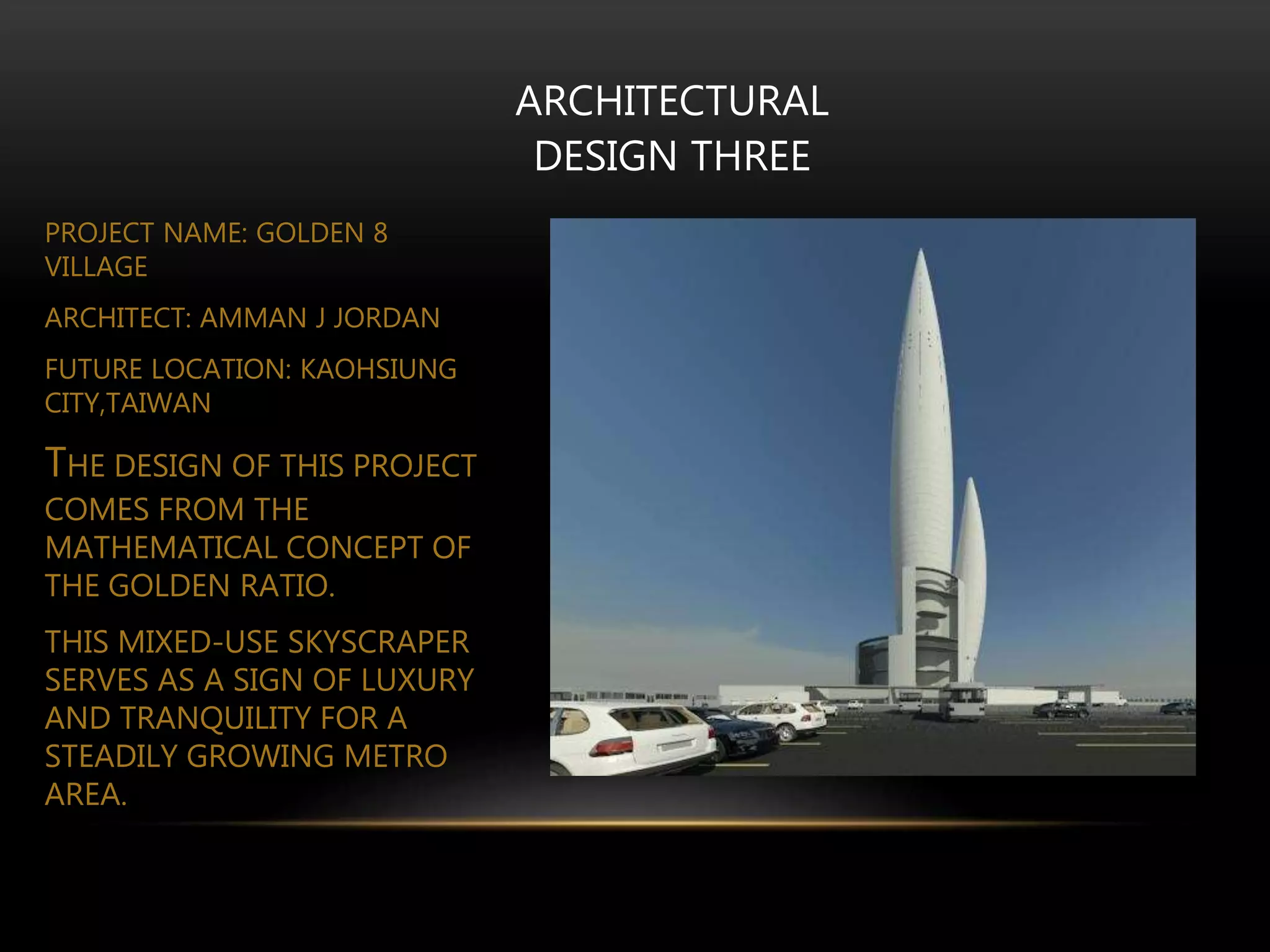 ARCHITECTURAL
DESIGN THREE
PROJECT NAME: GOLDEN 8
VILLAGE
ARCHITECT: AMMAN J JORDAN
FUTURE LOCATION: KAOHSIUNG
CITY,TAIWAN
THE DESIGN OF THIS PROJECT
COMES FROM THE
MATHEMATICAL CONCEPT OF
THE GOLDEN RATIO.
THIS MIXED-USE SKYSCRAPER
SERVES AS A SIGN OF LUXURY
AND TRANQUILITY FOR A
STEADILY GROWING METRO
AREA.
 