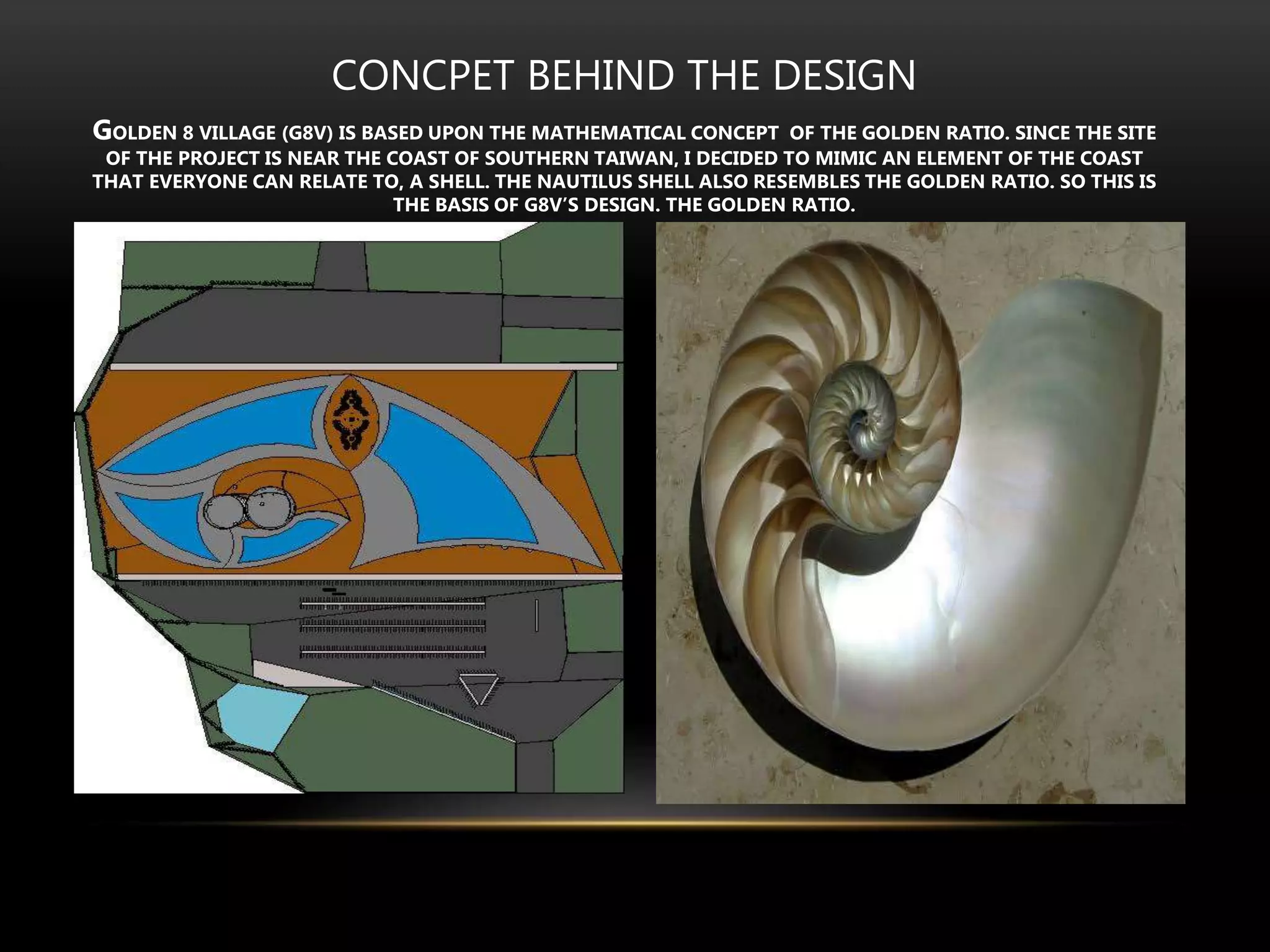 CONCPET BEHIND THE DESIGN
GOLDEN 8 VILLAGE (G8V) IS BASED UPON THE MATHEMATICAL CONCEPT OF THE GOLDEN RATIO. SINCE THE SITE
OF THE PROJECT IS NEAR THE COAST OF SOUTHERN TAIWAN, I DECIDED TO MIMIC AN ELEMENT OF THE COAST
THAT EVERYONE CAN RELATE TO, A SHELL. THE NAUTILUS SHELL ALSO RESEMBLES THE GOLDEN RATIO. SO THIS IS
THE BASIS OF G8V’S DESIGN. THE GOLDEN RATIO.
 