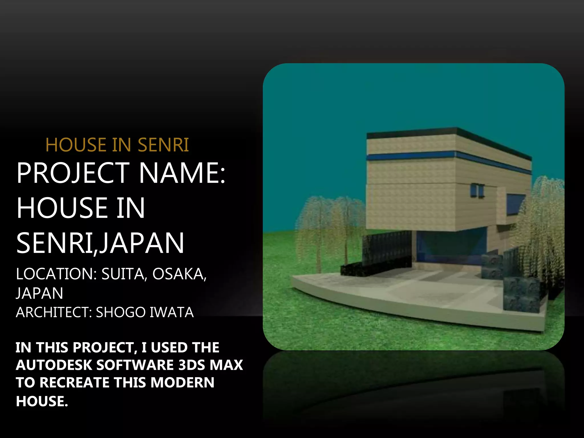 HOUSE IN SENRI
PROJECT NAME:
HOUSE IN
SENRI,JAPAN
LOCATION: SUITA, OSAKA,
JAPAN
ARCHITECT: SHOGO IWATA
IN THIS PROJECT, I USED THE
AUTODESK SOFTWARE 3DS MAX
TO RECREATE THIS MODERN
HOUSE.
 