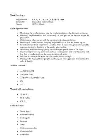 Work Experience:
Organization : RICHA GLOBAL EXPORT PVT. LTD.
Job profile : Production Merchandiser
Tenure : 2015 to till date
Key Responsibilities:
• Monitoring the production and plan the production to meet the shipment on timely.
• Planning, implementation and monitoring of the process at various stages of
production.
• Ordering and following up with the suppliers for the imported trims.
• Handling all Production and sampling stages like Fit, P.P, Size Set, Sealer, top etc.
• Co-ordination with all Department i.e. fabric, trims & accessories, production, quality
to ensure the timely shipment of the quality Merchandise.
• Monitoring and maintaining quality standard as per specifications of the buyer.
• Involved in job working done from outside working units and keep hi quality and
free flow of production from the respective job work units.
• Involved in costing & T&A and the plan production accordingly.
• Dealing with Buying House people and taking on time approvals to maintain the
delv. & Quality.
Account Handled:
• ANN INC. LOFT
• ANN INC LOS..
• ANN INC FACTORY STORE
• CK
• AEO
Worked with buying house:
• TRIBURG
• LE & FUNG
• C & A.
Fabric Handled:
• Single jersey
• Cotton slub jesey
• Cotton poly
• Burnout
• Terry
• Cotton summer slub
• Cotton cambric
• Cotton lace
 