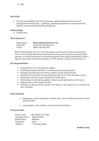 • Ribs
.
Job Profile:
• The job responsibilities include the planning, implementing and execution of all
management functiones like , marketing, Sampling & production, stores & purchase,
Quality control, packing & finishing, Budgeting.
Product Range:
• Women top’s.
Work Experience:
Organization : Richa Global Exports Pvt. Ltd
Job profile : Production Merchandiser
Tenure : 2006 to till date 2015.
(Richa Global Exports Pvt Ltd is one of the largest export houses in India having annual
turnover of more than 800 corers. Manufacturer and exporters of both woven and knitted
garment. A world-class facility for manufacturing polo shirts, highly Embellished women’s
tops for some of the most renowned buyers in USA, Europe, Canada and Australia etc.)
Key Responsibilities:
• Responsible for new development samples.
• Handling printing, embroidery, washing and spray in the garments
• Ordering and following up with the suppliers for the imported trims.
• Handling all Production and sampling stages like Fit, P.P, Size Set, Sealer, top etc.
• Monitoring Lab report as per specifications of the buyer.
• Monitoring and maintaining quality standard as per specifications of the buyer.
• Helping Senior with costing and T&A.
• Dealing with Buying House people and taking on time approvals to maintain the
delv. & Quality.
Fabric Handled:
• Single jersey, Cotton slub pique, interlock, fleece, ribs and different kind of wovens
and knits fabric.
• Cotton poplin, voile, cambric, yarn dyed checks and stripes.
Personal profile:
Fathers name : Shri. Shish ram Tyagi.
Language known : English, Hindi.
Martial Status : Married
Nationality : India
Hobbies : Traveling, Music.
Sandeep Tyagi
 
