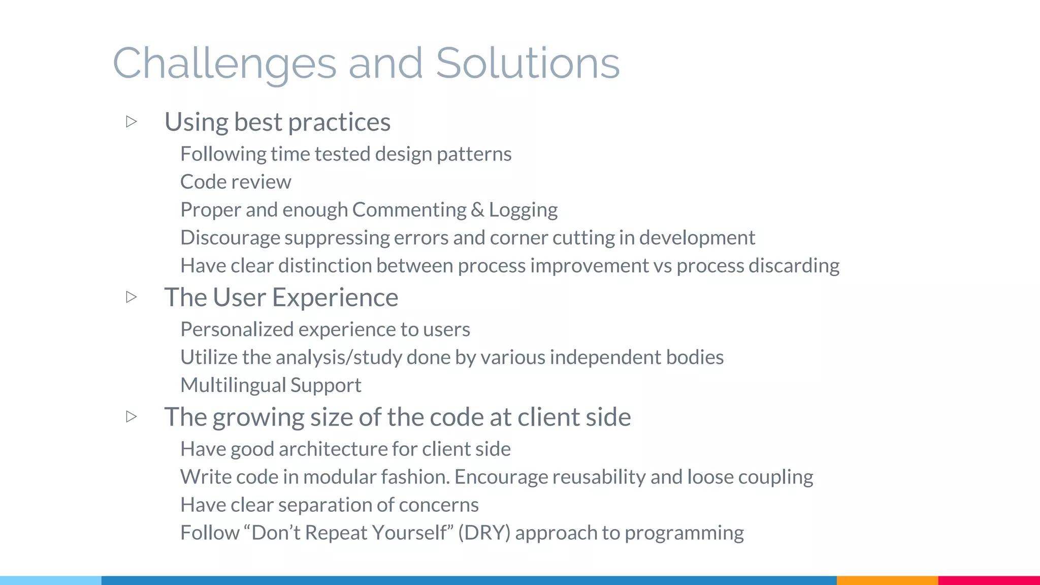 Challenges and Solutions
▷ Using best practices
Following time tested design patterns
Code review
Proper and enough Commenting & Logging
Discourage suppressing errors and corner cutting in development
Have clear distinction between process improvement vs process discarding
▷ The User Experience
Personalized experience to users
Utilize the analysis/study done by various independent bodies
Multilingual Support
▷ The growing size of the code at client side
Have good architecture for client side
Write code in modular fashion. Encourage reusability and loose coupling
Have clear separation of concerns
Follow “Don’t Repeat Yourself” (DRY) approach to programming
 