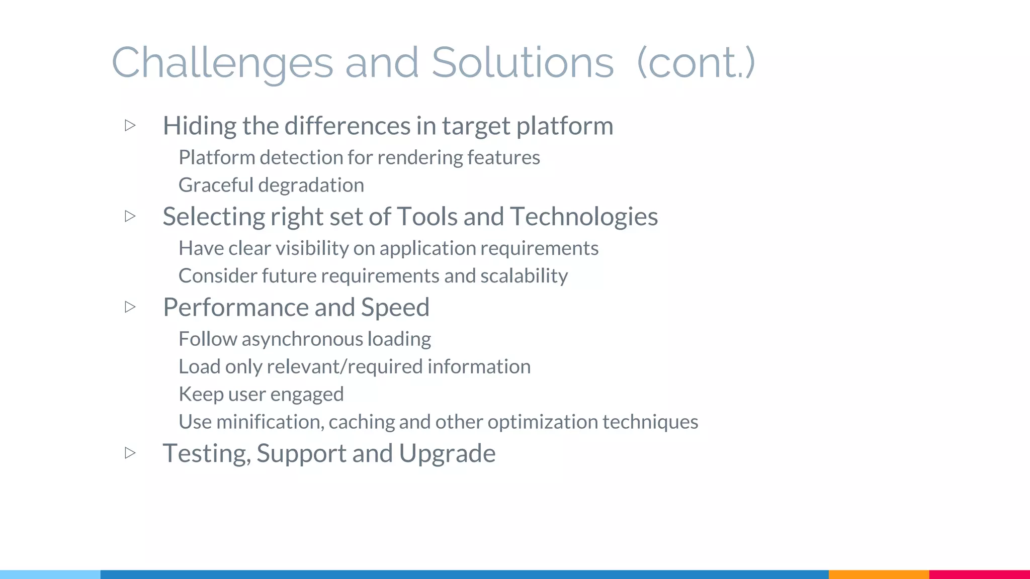 Challenges and Solutions (cont.)
▷ Hiding the differences in target platform
Platform detection for rendering features
Graceful degradation
▷ Selecting right set of Tools and Technologies
Have clear visibility on application requirements
Consider future requirements and scalability
▷ Performance and Speed
Follow asynchronous loading
Load only relevant/required information
Keep user engaged
Use minification, caching and other optimization techniques
▷ Testing, Support and Upgrade
 