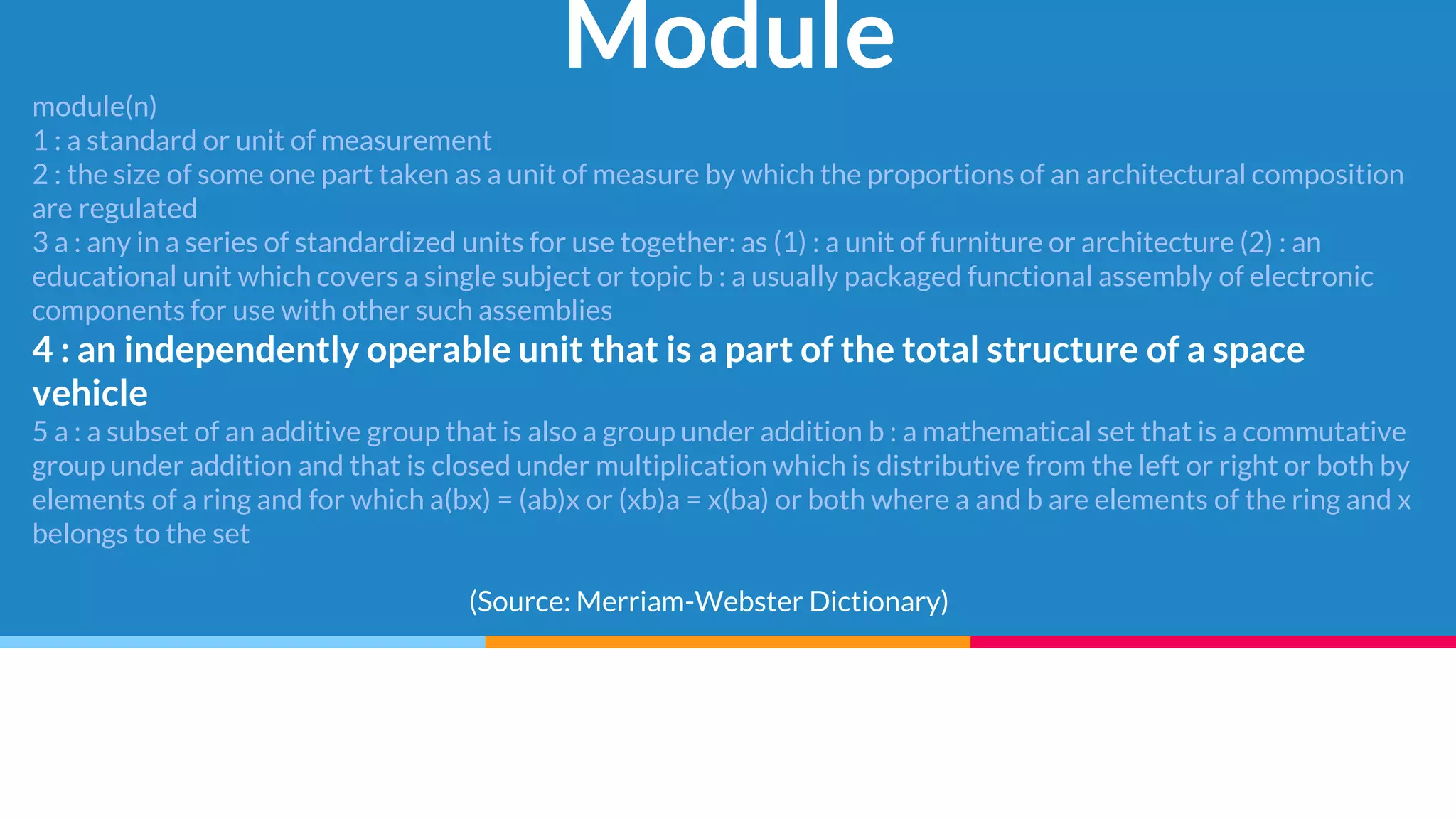 Module
module(n)
1 : a standard or unit of measurement
2 : the size of some one part taken as a unit of measure by which the proportions of an architectural composition
are regulated
3 a : any in a series of standardized units for use together: as (1) : a unit of furniture or architecture (2) : an
educational unit which covers a single subject or topic b : a usually packaged functional assembly of electronic
components for use with other such assemblies
4 : an independently operable unit that is a part of the total structure of a space
vehicle
5 a : a subset of an additive group that is also a group under addition b : a mathematical set that is a commutative
group under addition and that is closed under multiplication which is distributive from the left or right or both by
elements of a ring and for which a(bx) = (ab)x or (xb)a = x(ba) or both where a and b are elements of the ring and x
belongs to the set
(Source: Merriam-Webster Dictionary)
 