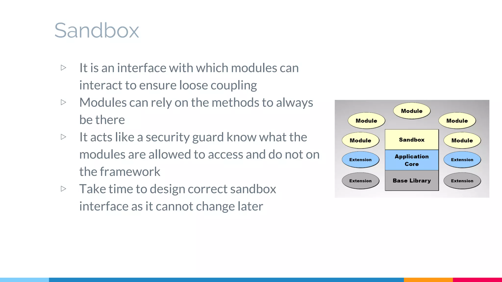Sandbox
▷ It is an interface with which modules can
interact to ensure loose coupling
▷ Modules can rely on the methods to always
be there
▷ It acts like a security guard know what the
modules are allowed to access and do not on
the framework
▷ Take time to design correct sandbox
interface as it cannot change later
 