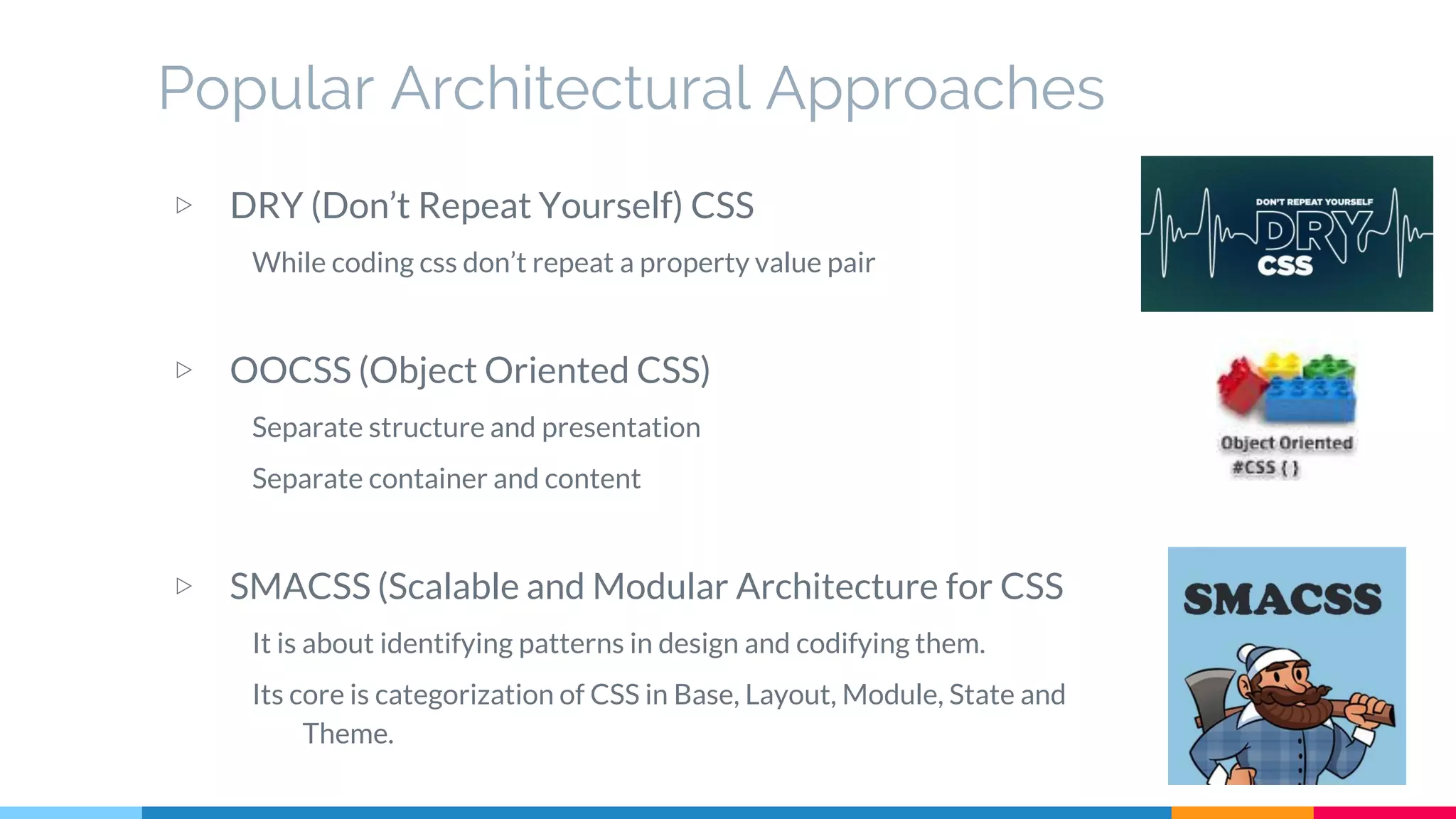 Popular Architectural Approaches
▷ DRY (Don’t Repeat Yourself) CSS
While coding css don’t repeat a property value pair
▷ OOCSS (Object Oriented CSS)
Separate structure and presentation
Separate container and content
▷ SMACSS (Scalable and Modular Architecture for CSS
It is about identifying patterns in design and codifying them.
Its core is categorization of CSS in Base, Layout, Module, State and
Theme.
 