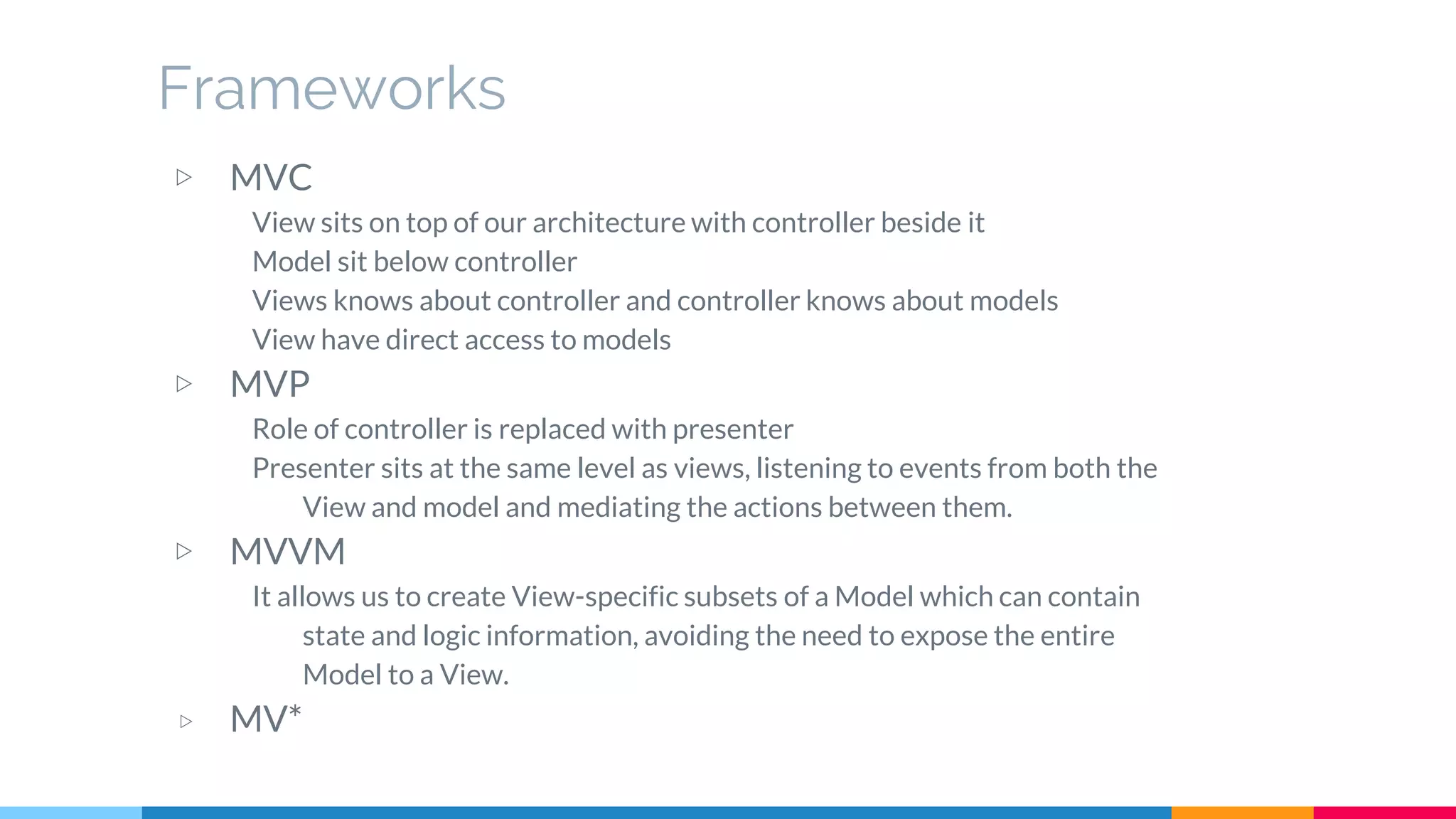 Frameworks
▷ MVC
View sits on top of our architecture with controller beside it
Model sit below controller
Views knows about controller and controller knows about models
View have direct access to models
▷ MVP
Role of controller is replaced with presenter
Presenter sits at the same level as views, listening to events from both the
View and model and mediating the actions between them.
▷ MVVM
It allows us to create View-specific subsets of a Model which can contain
state and logic information, avoiding the need to expose the entire
Model to a View.
▷ MV*
 
