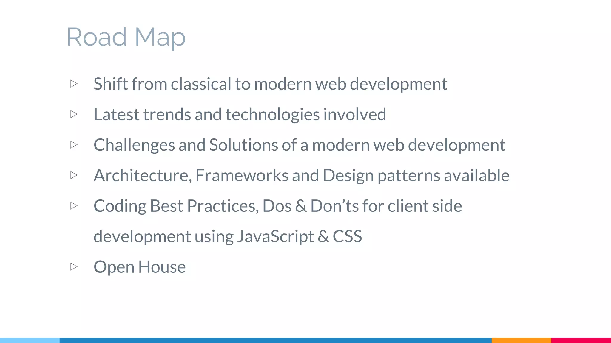 Road Map
▷ Shift from classical to modern web development
▷ Latest trends and technologies involved
▷ Challenges and Solutions of a modern web development
▷ Architecture, Frameworks and Design patterns available
▷ Coding Best Practices, Dos & Don’ts for client side
development using JavaScript & CSS
▷ Open House
 