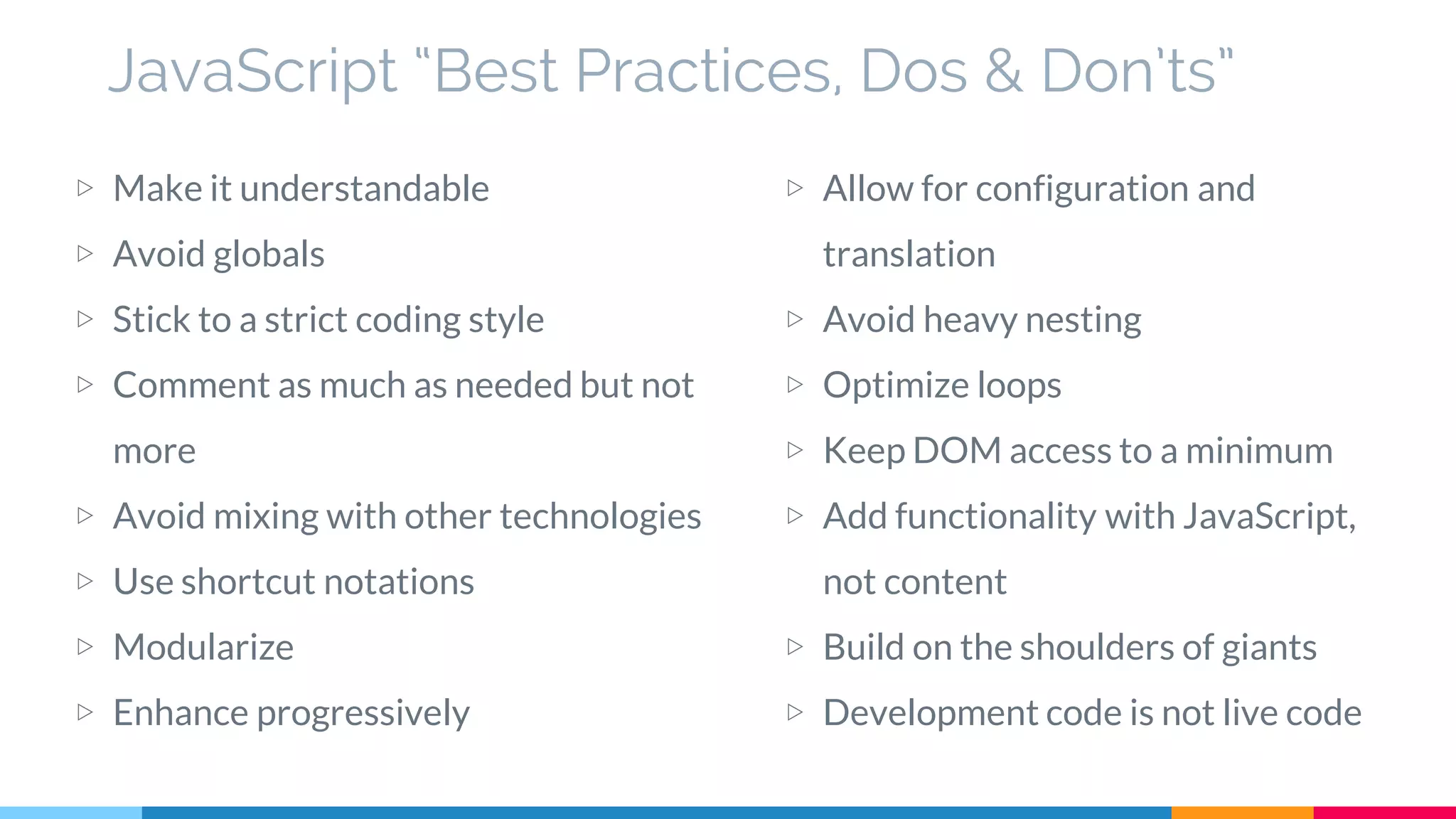 JavaScript “Best Practices, Dos & Don’ts”
▷ Make it understandable
▷ Avoid globals
▷ Stick to a strict coding style
▷ Comment as much as needed but not
more
▷ Avoid mixing with other technologies
▷ Use shortcut notations
▷ Modularize
▷ Enhance progressively
▷ Allow for configuration and
translation
▷ Avoid heavy nesting
▷ Optimize loops
▷ Keep DOM access to a minimum
▷ Add functionality with JavaScript,
not content
▷ Build on the shoulders of giants
▷ Development code is not live code
 