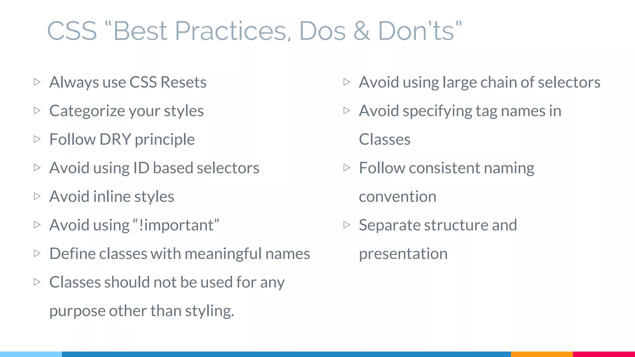 CSS “Best Practices, Dos & Don’ts”
▷ Always use CSS Resets
▷ Categorize your styles
▷ Follow DRY principle
▷ Avoid using ID based selectors
▷ Avoid inline styles
▷ Avoid using “!important”
▷ Define classes with meaningful names
▷ Classes should not be used for any
purpose other than styling.
▷ Avoid using large chain of selectors
▷ Avoid specifying tag names in
Classes
▷ Follow consistent naming
convention
▷ Separate structure and
presentation
 