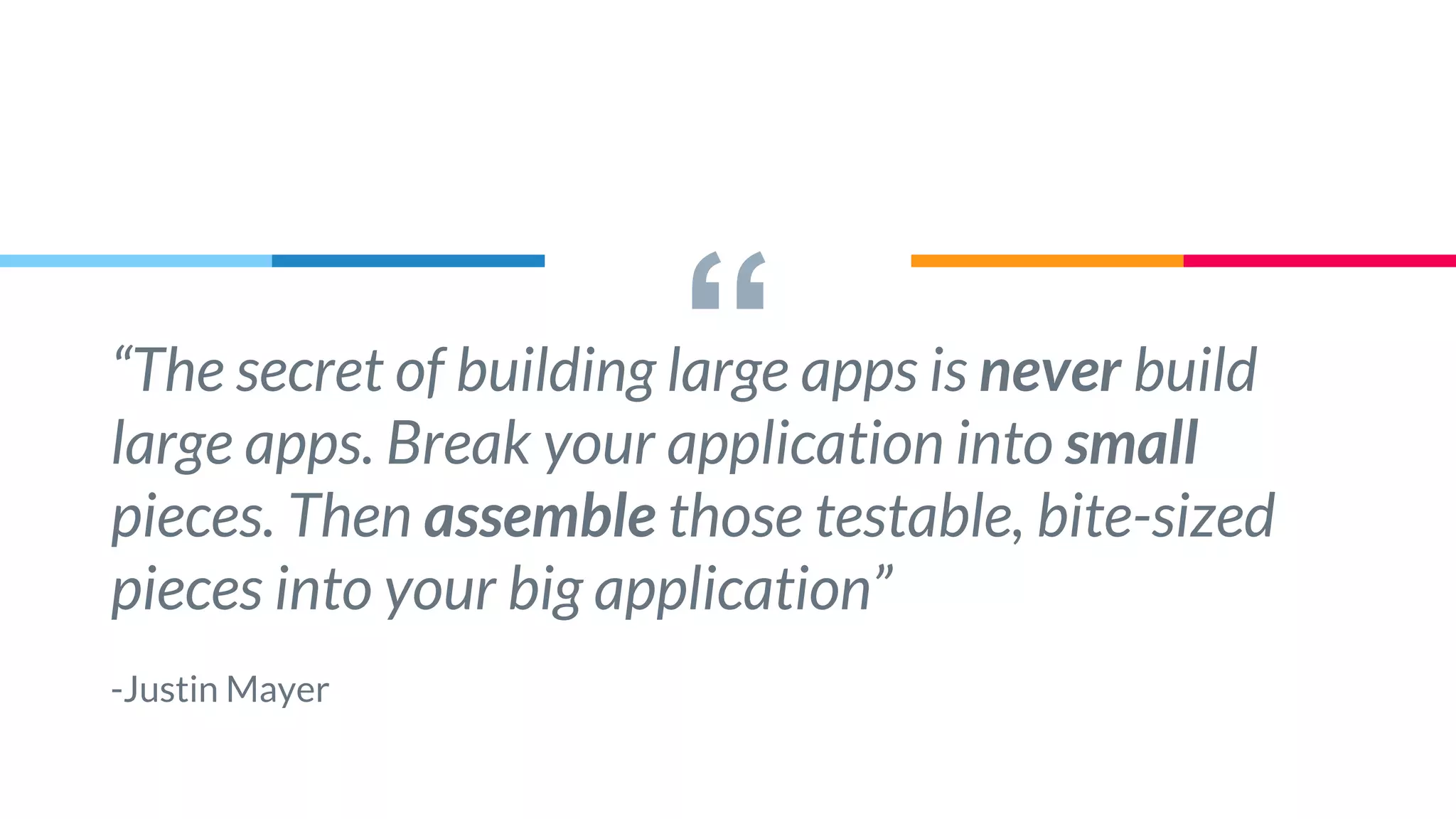 ““The secret of building large apps is never build
large apps. Break your application into small
pieces. Then assemble those testable, bite-sized
pieces into your big application”
-Justin Mayer
 
