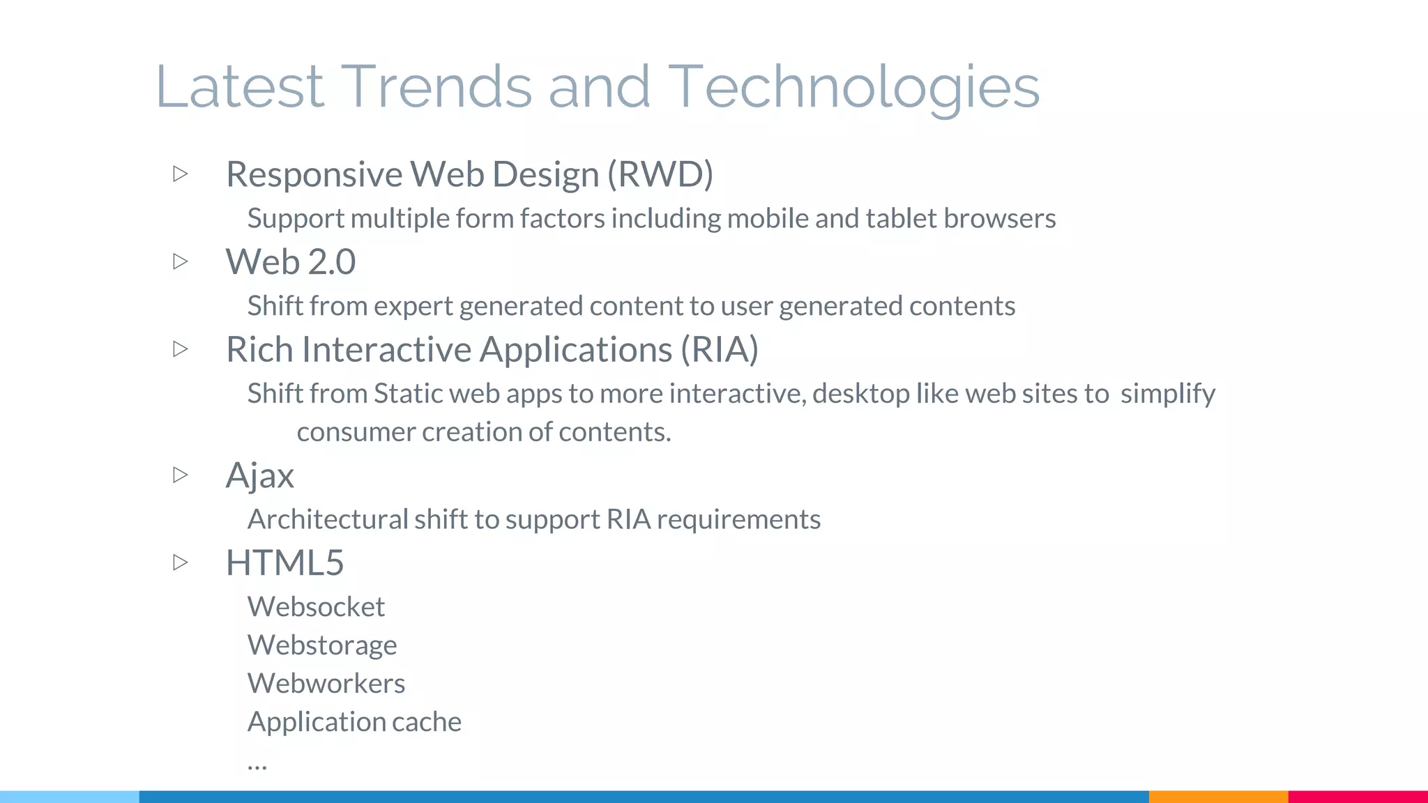 Latest Trends and Technologies
▷ Responsive Web Design (RWD)
Support multiple form factors including mobile and tablet browsers
▷ Web 2.0
Shift from expert generated content to user generated contents
▷ Rich Interactive Applications (RIA)
Shift from Static web apps to more interactive, desktop like web sites to simplify
consumer creation of contents.
▷ Ajax
Architectural shift to support RIA requirements
▷ HTML5
Websocket
Webstorage
Webworkers
Application cache
…
 
