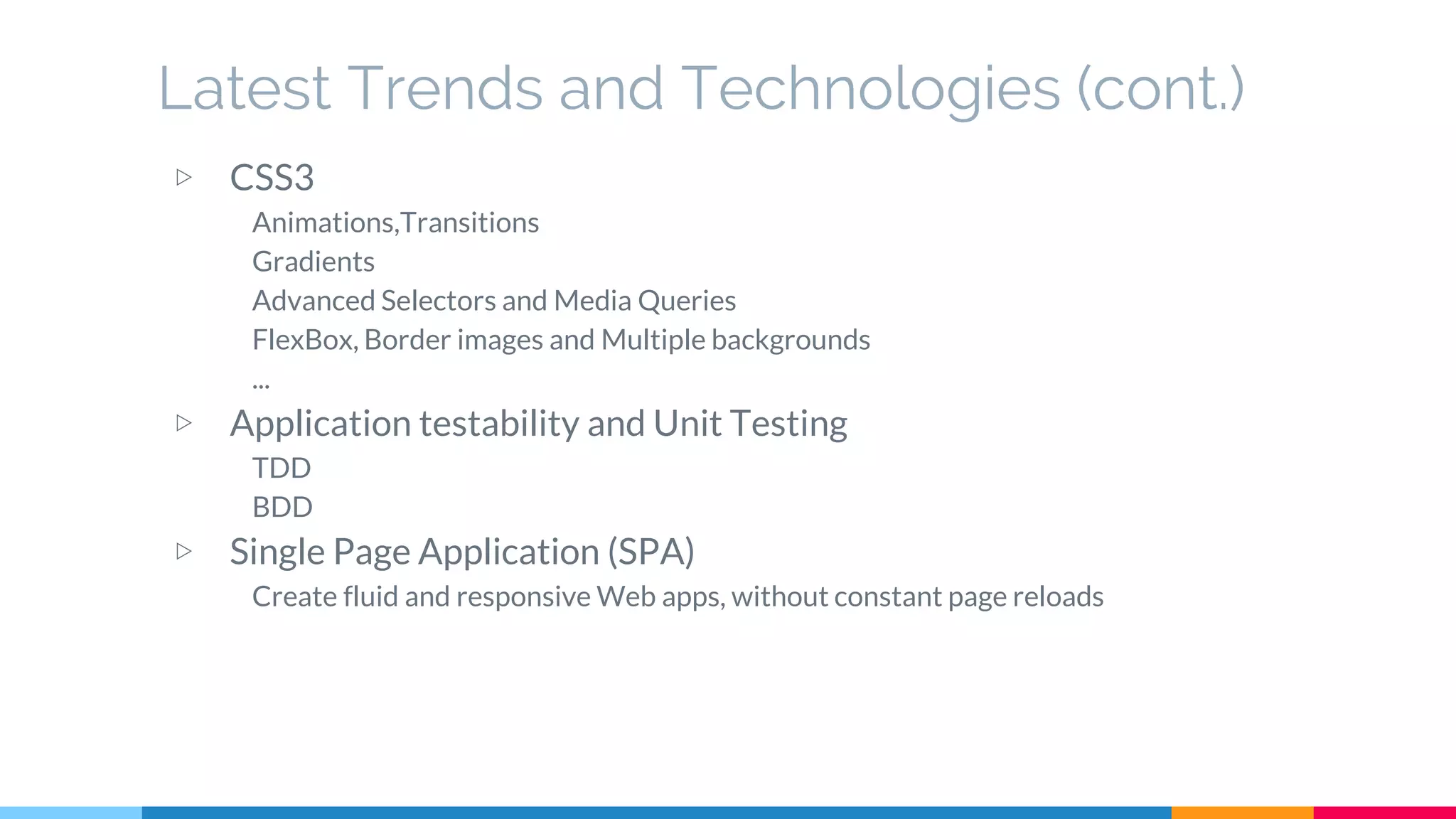 Latest Trends and Technologies (cont.)
▷ CSS3
Animations,Transitions
Gradients
Advanced Selectors and Media Queries
FlexBox, Border images and Multiple backgrounds
...
▷ Application testability and Unit Testing
TDD
BDD
▷ Single Page Application (SPA)
Create fluid and responsive Web apps, without constant page reloads
 