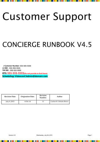 Version 4.5 Wednesday, July 08, 2015 Page 1
Customer Support
CONCIERGE RUNBOOK V4.5
/ Customer Number: 111-111-1111
L3 DID - 111-111-1111
TW DID - 111-111-1111
RTS: 111-111-1111(Do not provide to End Users)
Scheduling: Videoconf.Admin@domain.com
Revision Date: Origination Date:
Revision
Number:
Author
July 8, 2015 4-Dic-14 11 Carlos H. Ortuño Bravo
 