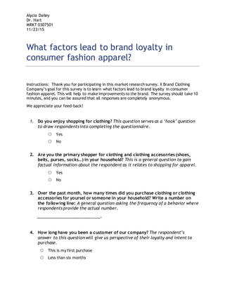 Alycia Dailey
Dr. Hart
MRKT 0307501
11/23/15
What factors lead to brand loyalty in
consumer fashion apparel?
Instructions: Thank you for participating in this market research survey. X Brand Clothing
Company’s goal for this survey is to learn what factors lead to brand loyalty in consumer
fashion apparel. This will help to make improvements to the brand. The survey should take 10
minutes, and you can be assured that all responses are completely anonymous.
We appreciate your feed-back!
1. Do you enjoy shopping for clothing? This question serves as a ‘hook’ question
to draw respondents into completing the questionnaire.
 Yes
 No
2. Are you the primary shopper for clothing and clothing accesorries (shoes,
belts, purses, socks…) in your household? This is a general question to gain
factual information about the respondent as it relates to shopping for apparel.
 Yes
 No
3. Over the past month, how many times did you purchase clothing or clothing
accessories for yoursel or someone in your household? Write a number on
the following line: A general question asking the frequency of a behavior where
respondents provide the actual number.
____________________________.
4. How long have you been a customer of our company? The respondent’s
answer to this question will give us perspective of their loyalty and intent to
purchase.
 This is my first purchase
 Less than six months
 