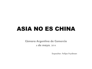 ASIA NO ES CHINA
Cámara Argentina de Comercio
6 de mayo, 2014
Expositor: Felipe Frydman
 