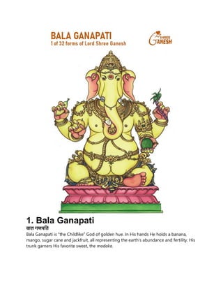 1. Bala Ganapati
बाल गणपति
Bala Ganapati is “the Childlike” God of golden hue. In His hands He holds a banana,
mango, sugar cane and jackfruit, all representing the earth’s abundance and fertility. His
trunk garners His favorite sweet, the modaka.
 